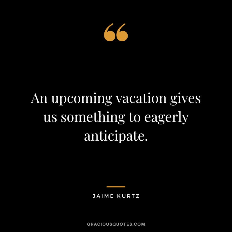 An upcoming vacation gives us something to eagerly anticipate. - Jaime Kurtz
