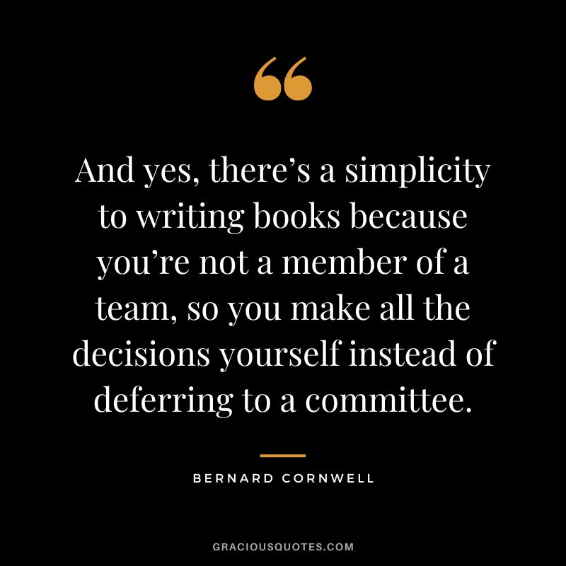 And yes, there’s a simplicity to writing books because you’re not a member of a team, so you make all the decisions yourself instead of deferring to a committee. - Bernard Cornwell