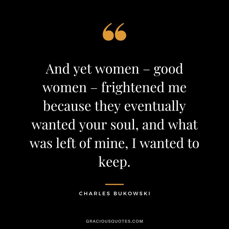 And yet women – good women – frightened me because they eventually wanted your soul, and what was left of mine, I wanted to keep.