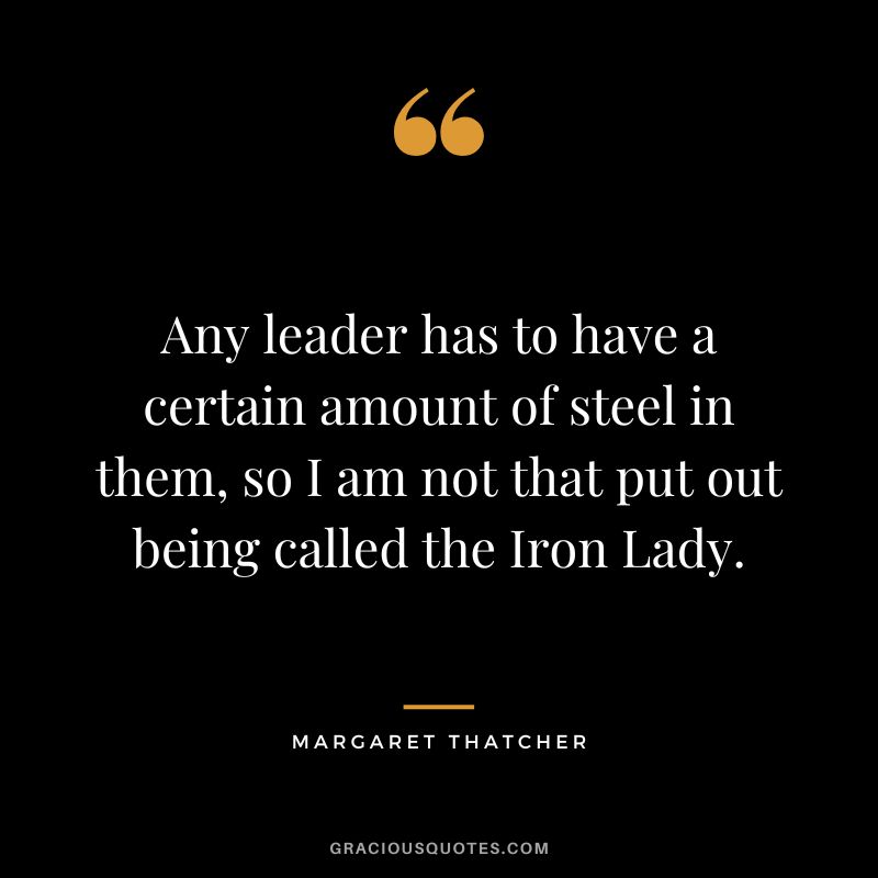 Any leader has to have a certain amount of steel in them, so I am not that put out being called the Iron Lady.