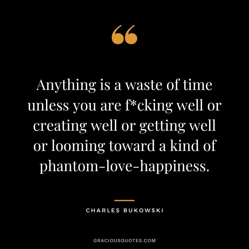 Anything is a waste of time unless you are fcking well or creating well or getting well or looming toward a kind of phantom-love-happiness.