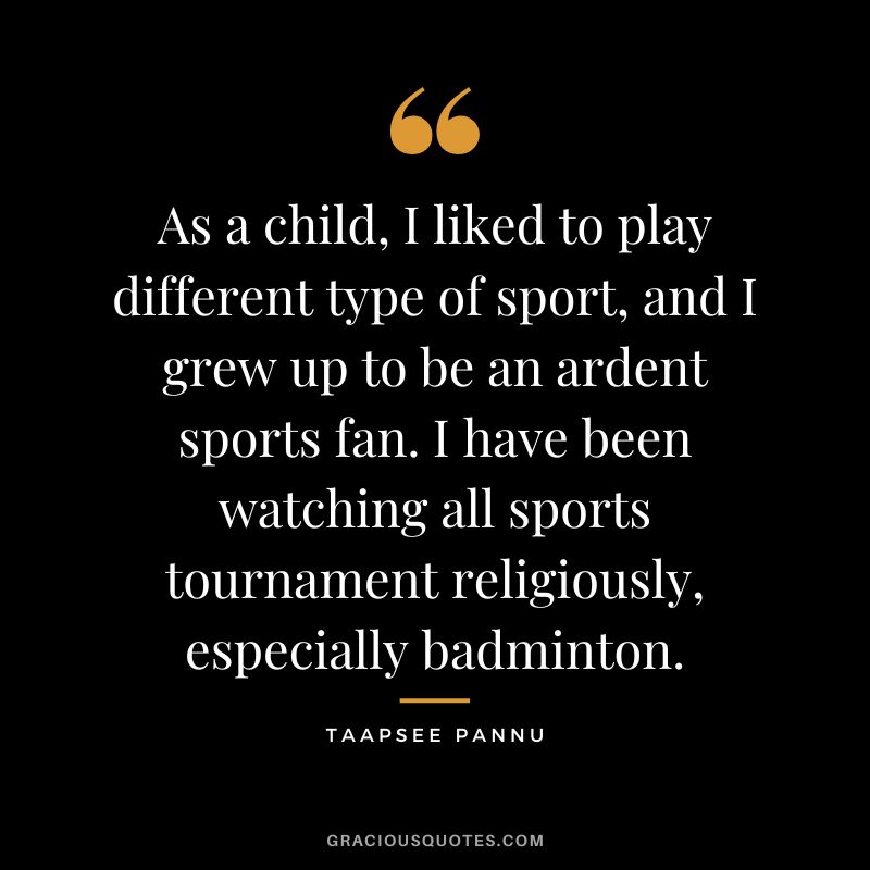 As a child, I liked to play different type of sport, and I grew up to be an ardent sports fan. I have been watching all sports tournament religiously, especially badminton. - Taapsee Pannu