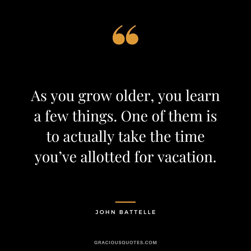 As you grow older, you learn a few things. One of them is to actually take the time you’ve allotted for vacation. - John Battelle