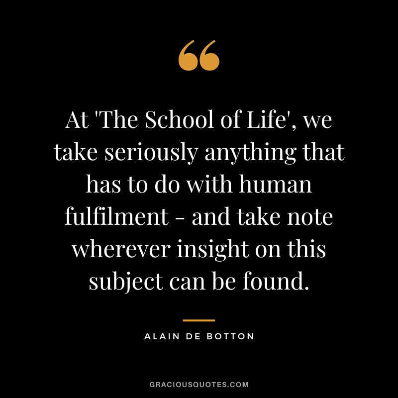 At 'The School of Life', we take seriously anything that has to do with human fulfilment - and take note wherever insight on this subject can be found. - Alain de Botton
