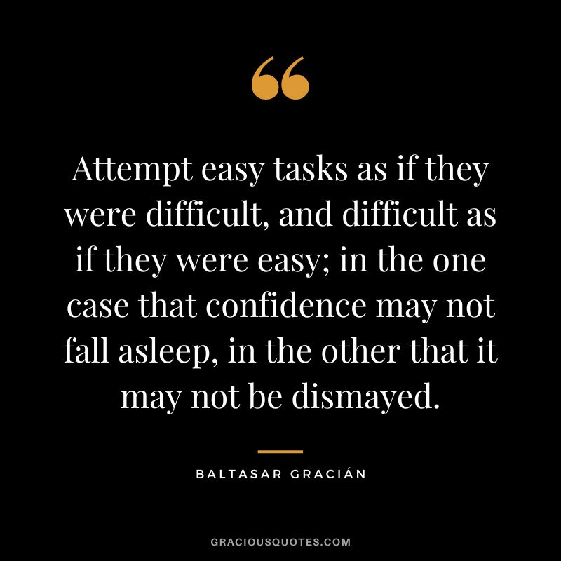 Attempt easy tasks as if they were difficult, and difficult as if they were easy; in the one case that confidence may not fall asleep, in the other that it may not be dismayed.