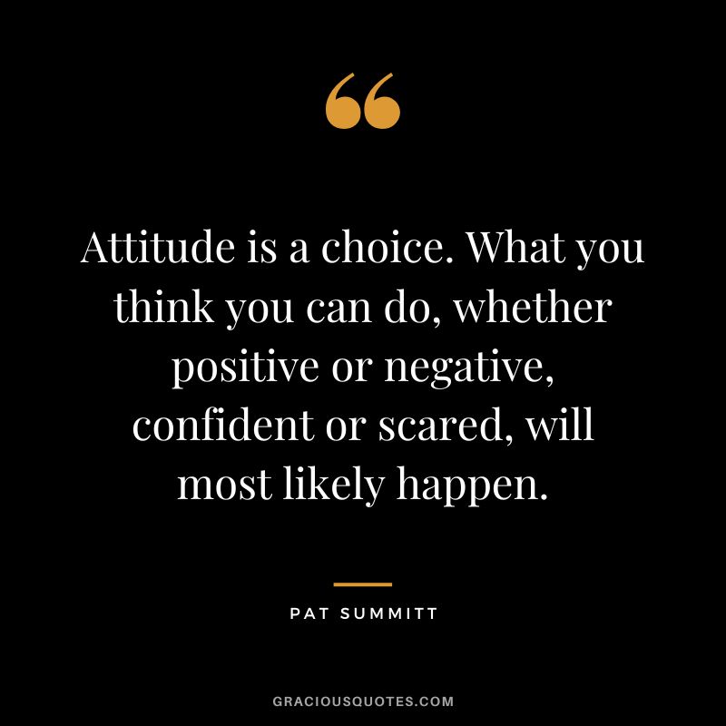 Attitude is a choice. What you think you can do, whether positive or negative, confident or scared, will most likely happen.