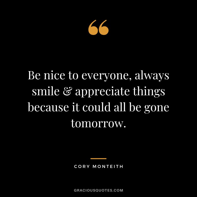 Be nice to everyone, always smile & appreciate things because it could all be gone tomorrow. - Cory Monteith