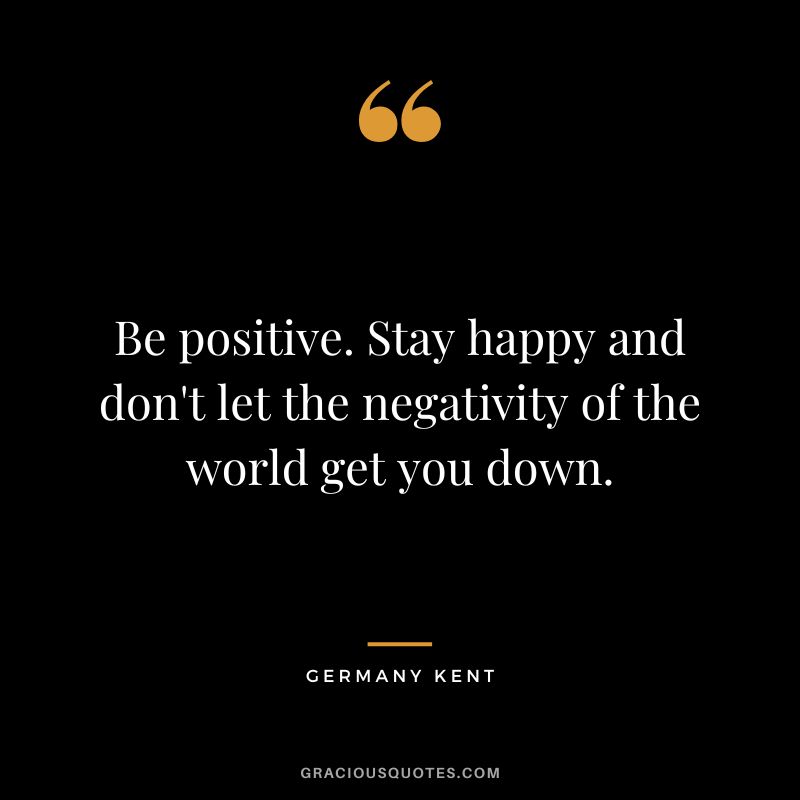 Be positive. Stay happy and don't let the negativity of the world get you down. - Germany Kent