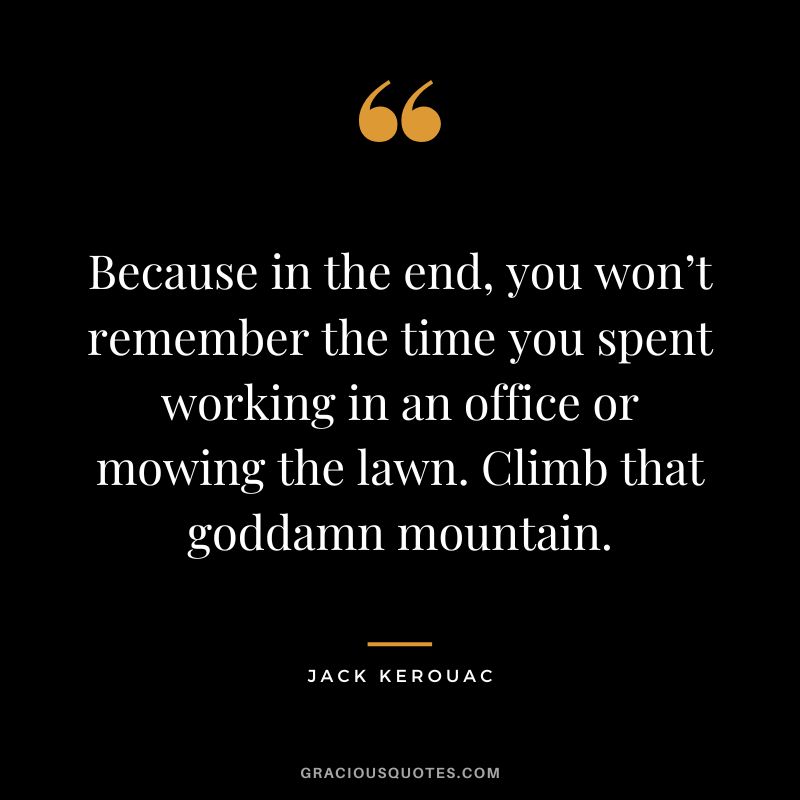 Because in the end, you won’t remember the time you spent working in an office or mowing the lawn. Climb that goddamn mountain. - Jack Kerouac