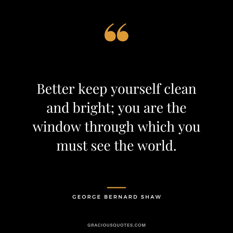 Better keep yourself clean and bright; you are the window through which you must see the world. - George Bernard Shaw