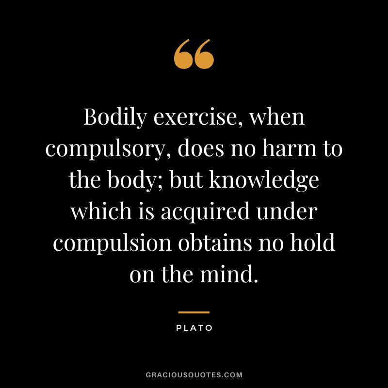 Bodily exercise, when compulsory, does no harm to the body; but knowledge which is acquired under compulsion obtains no hold on the mind. - Plato