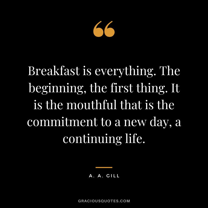 Breakfast is everything. The beginning, the first thing. It is the mouthful that is the commitment to a new day, a continuing life. - A. A. Gill