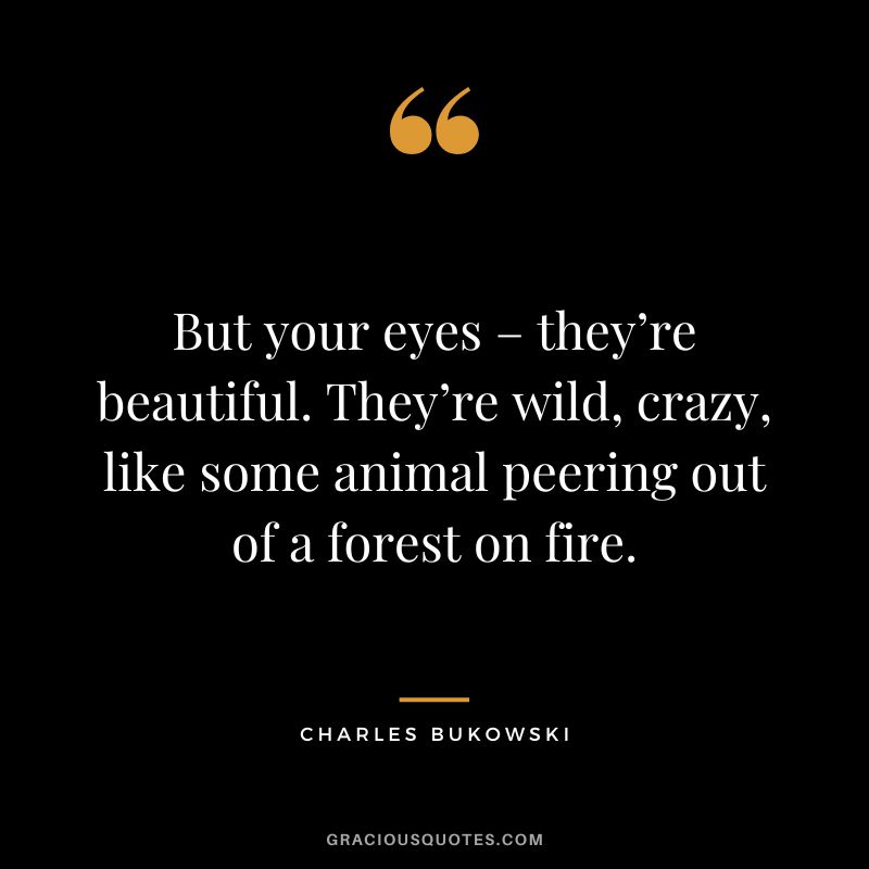 But your eyes – they’re beautiful. They’re wild, crazy, like some animal peering out of a forest on fire.