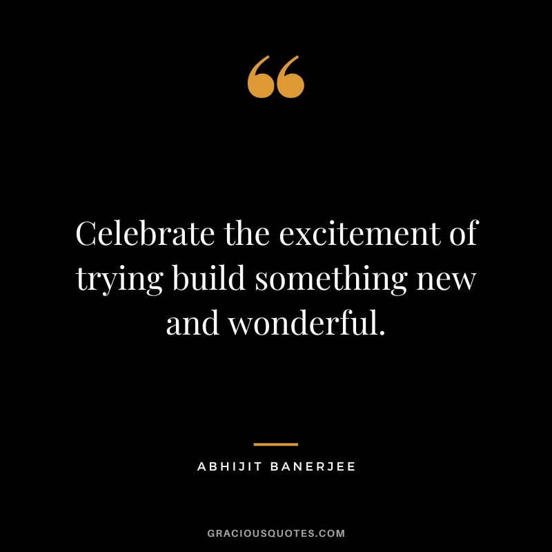 Celebrate the excitement of trying build something new and wonderful. - Abhijit Banerjee