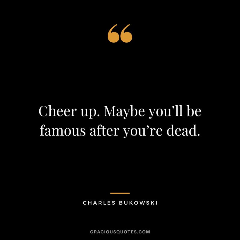 Cheer up. Maybe you’ll be famous after you’re dead.