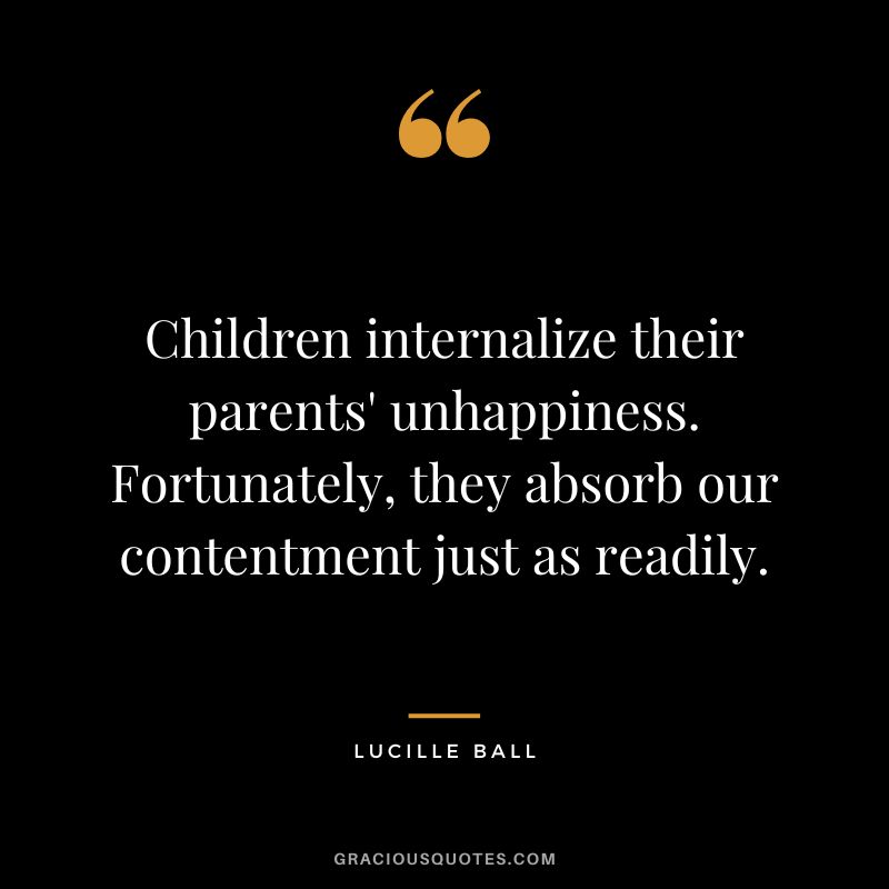 Children internalize their parents' unhappiness. Fortunately, they absorb our contentment just as readily.