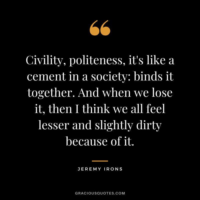 Civility, politeness, it's like a cement in a society binds it together. And when we lose it, then I think we all feel lesser and slightly dirty because of it. - Jeremy Irons