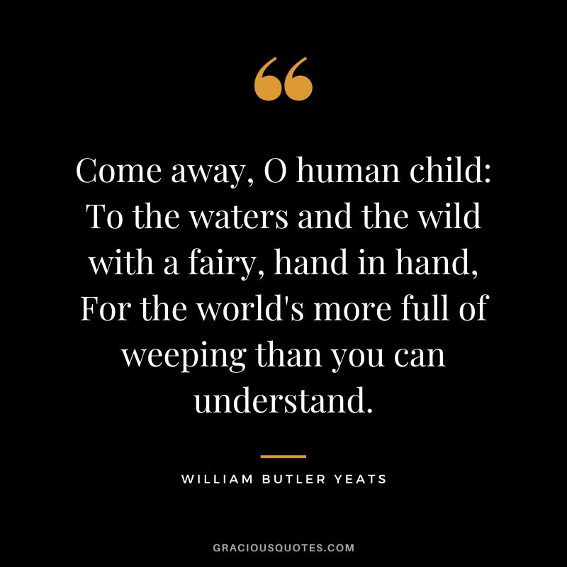 Come away, O human child To the waters and the wild with a fairy, hand in hand, For the world's more full of weeping than you can understand. - William Butler Yeats