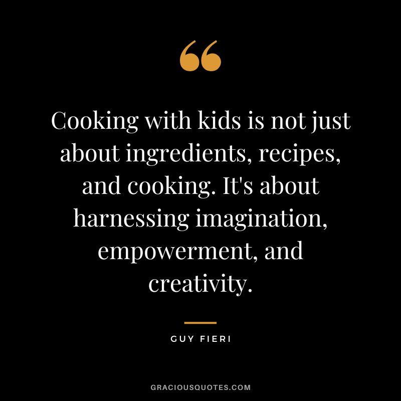 Cooking with kids is not just about ingredients, recipes, and cooking. It's about harnessing imagination, empowerment, and creativity. - Guy Fieri