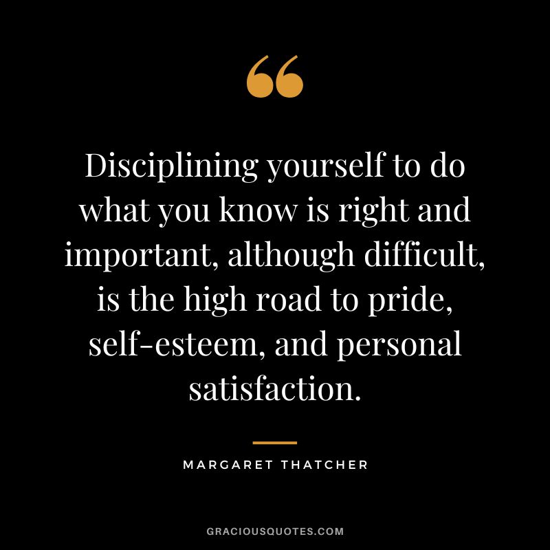 Disciplining yourself to do what you know is right and important, although difficult, is the high road to pride, self-esteem, and personal satisfaction.