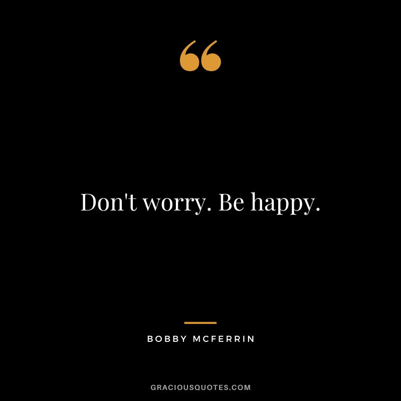 Don't worry. Be happy. - Bobby McFerrin