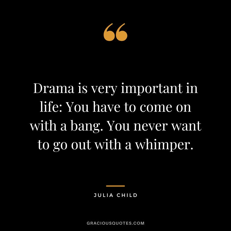 Drama is very important in life You have to come on with a bang. You never want to go out with a whimper. - Julia Child
