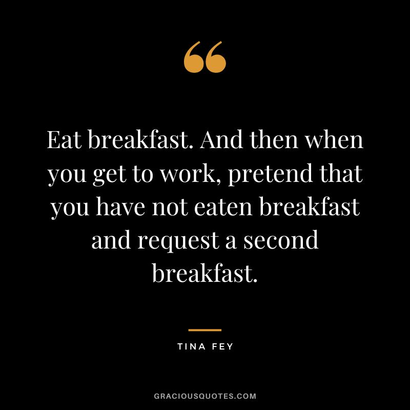 Eat breakfast. And then when you get to work, pretend that you have not eaten breakfast and request a second breakfast. - Tina Fey