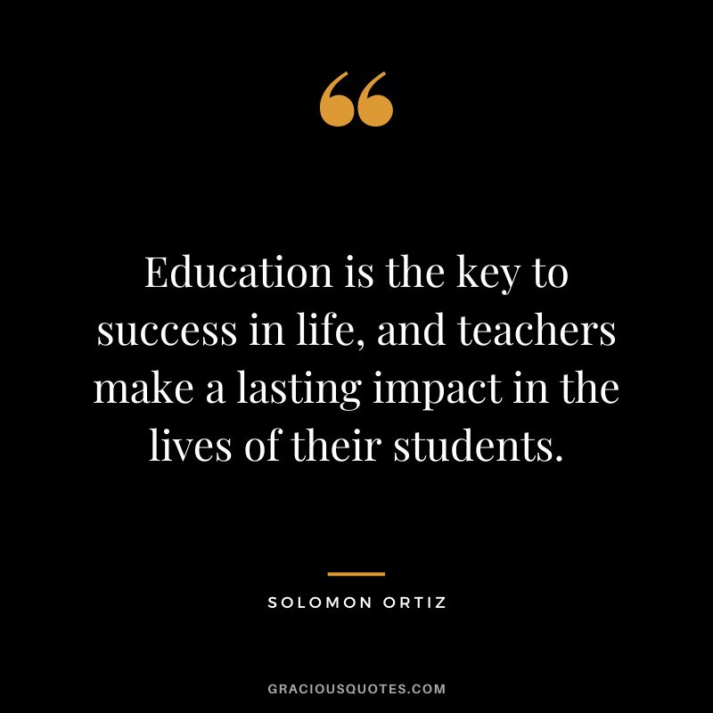 Education is the key to success in life, and teachers make a lasting impact in the lives of their students. - Solomon Ortiz