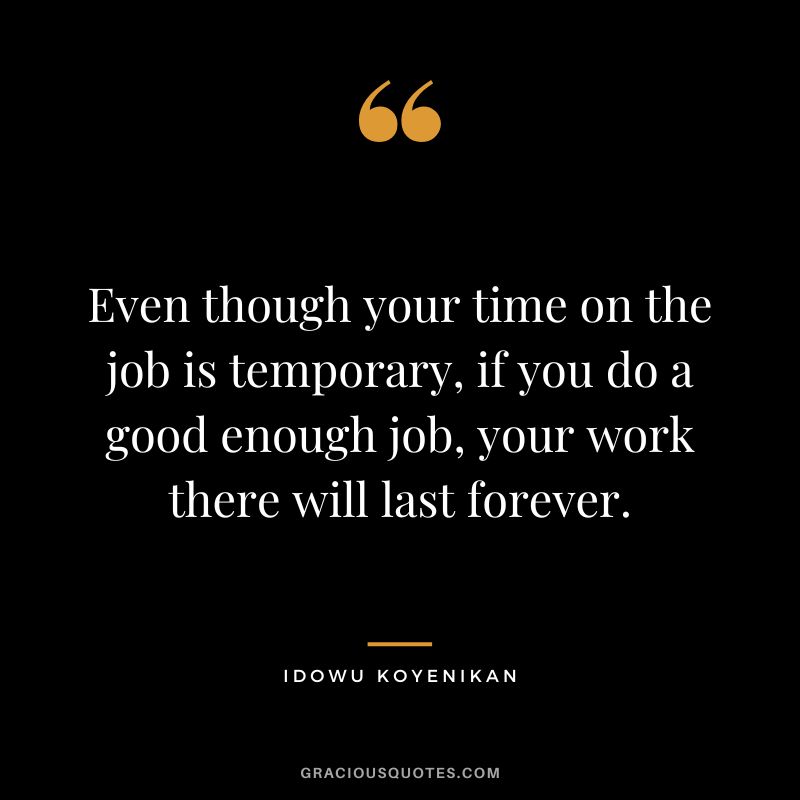 Even though your time on the job is temporary, if you do a good enough job, your work there will last forever. - Idowu Koyenikan