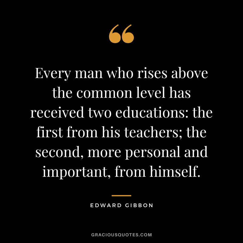 Every man who rises above the common level has received two educations the first from his teachers; the second, more personal and important, from himself. - Edward Gibbon
