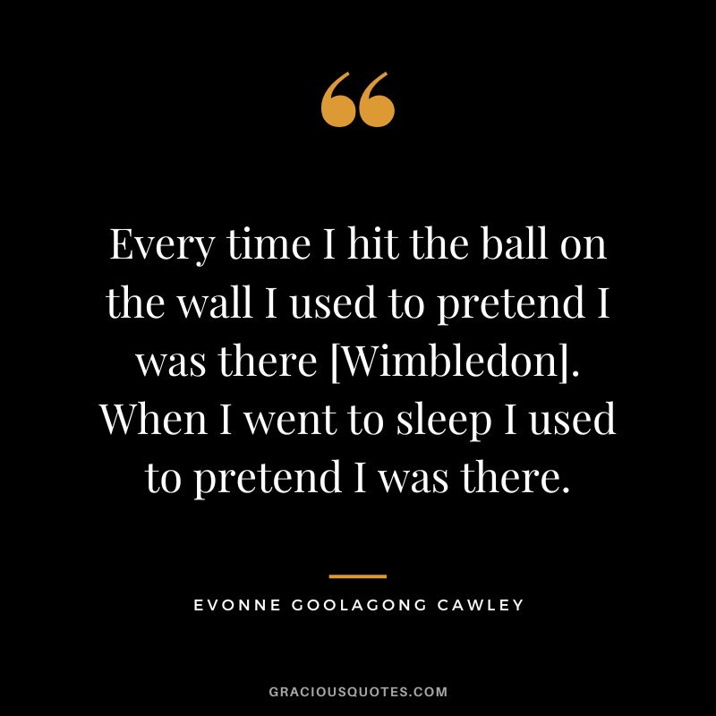 Every time I hit the ball on the wall I used to pretend I was there [Wimbledon]. When I went to sleep I used to pretend I was there. - Evonne Goolagong Cawley