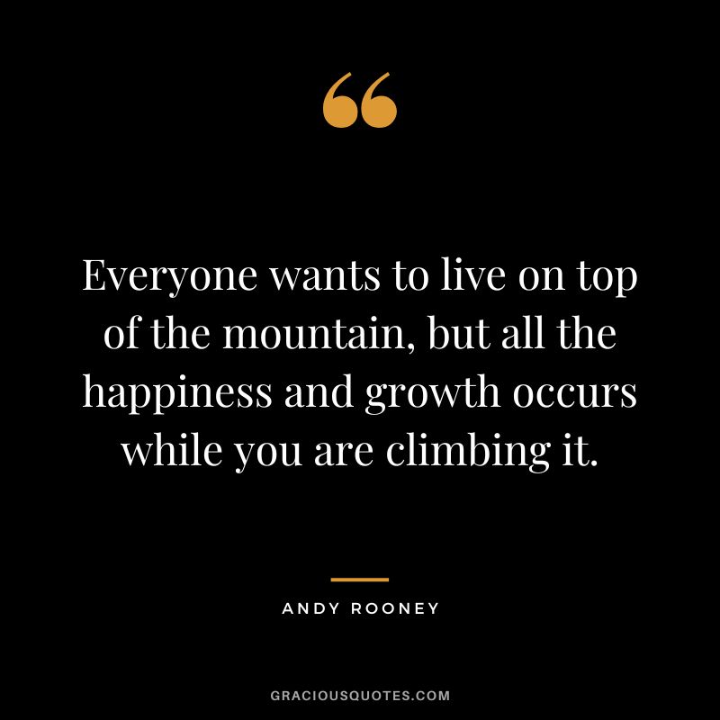 Everyone wants to live on top of the mountain, but all the happiness and growth occurs while you are climbing it. - Andy Rooney