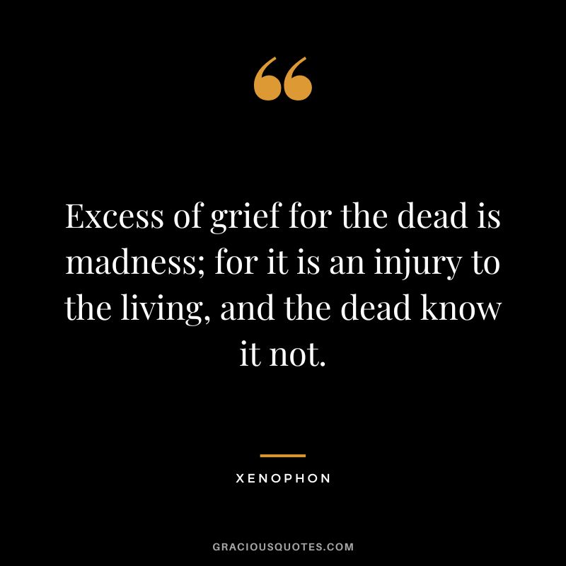 Excess of grief for the dead is madness; for it is an injury to the living, and the dead know it not. - Xenophon