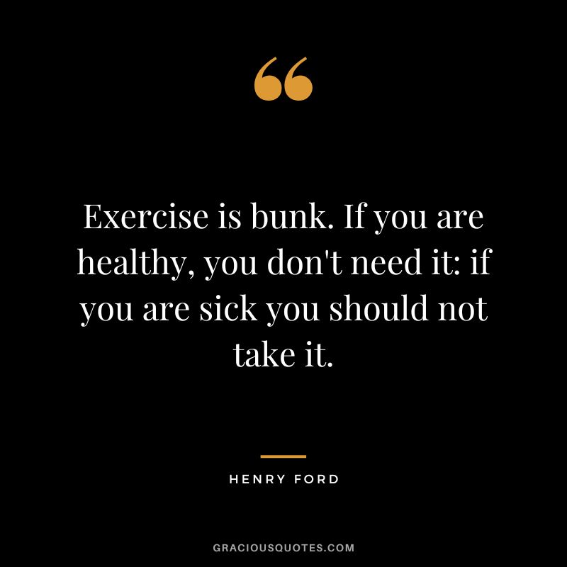 Exercise is bunk. If you are healthy, you don't need it if you are sick you should not take it. - Henry Ford
