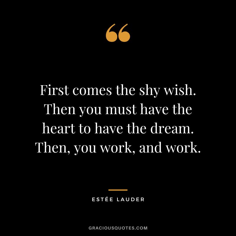 First comes the shy wish. Then you must have the heart to have the dream. Then, you work, and work.