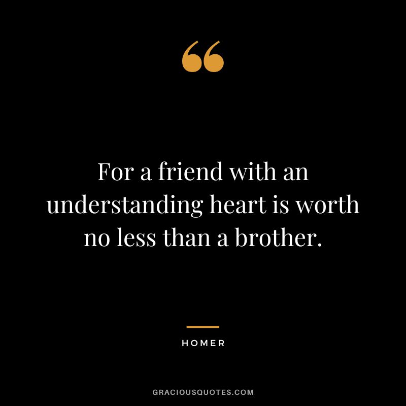 For a friend with an understanding heart is worth no less than a brother.