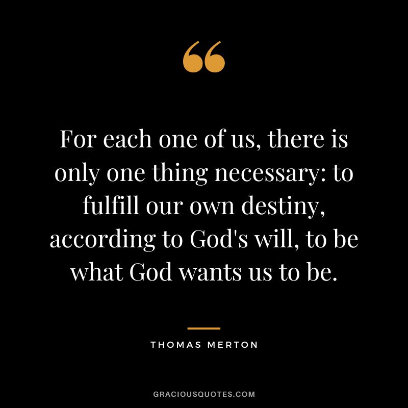 For each one of us, there is only one thing necessary to fulfill our own destiny, according to God's will, to be what God wants us to be. - Thomas Merton