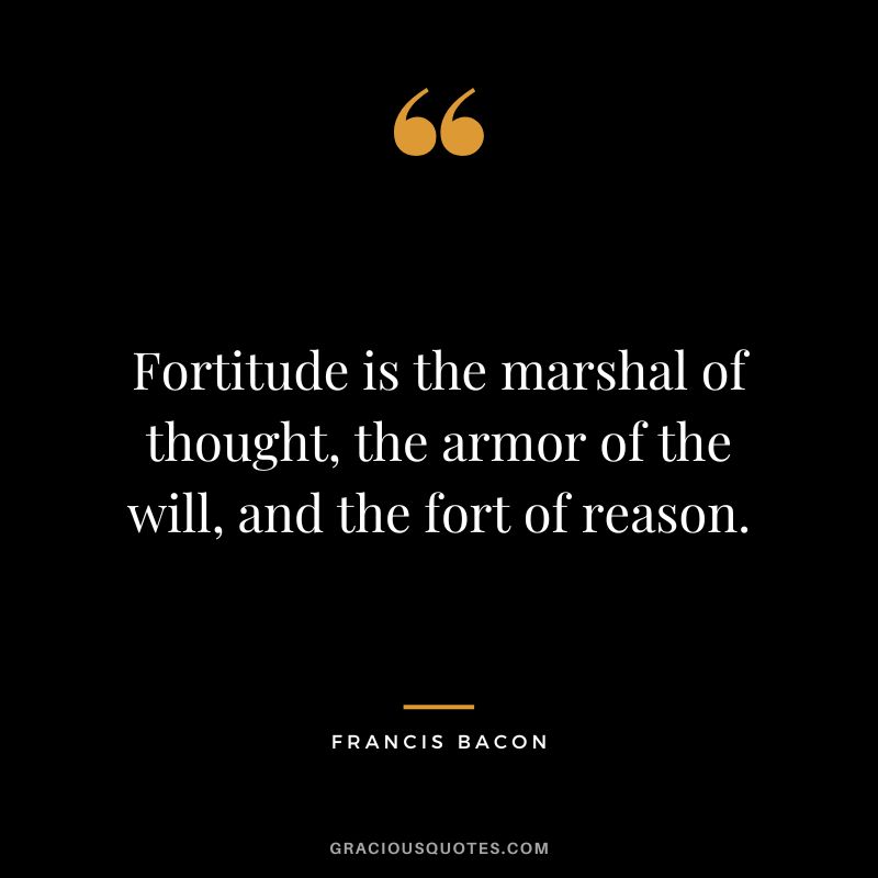 Fortitude is the marshal of thought, the armor of the will, and the fort of reason. - Francis Bacon