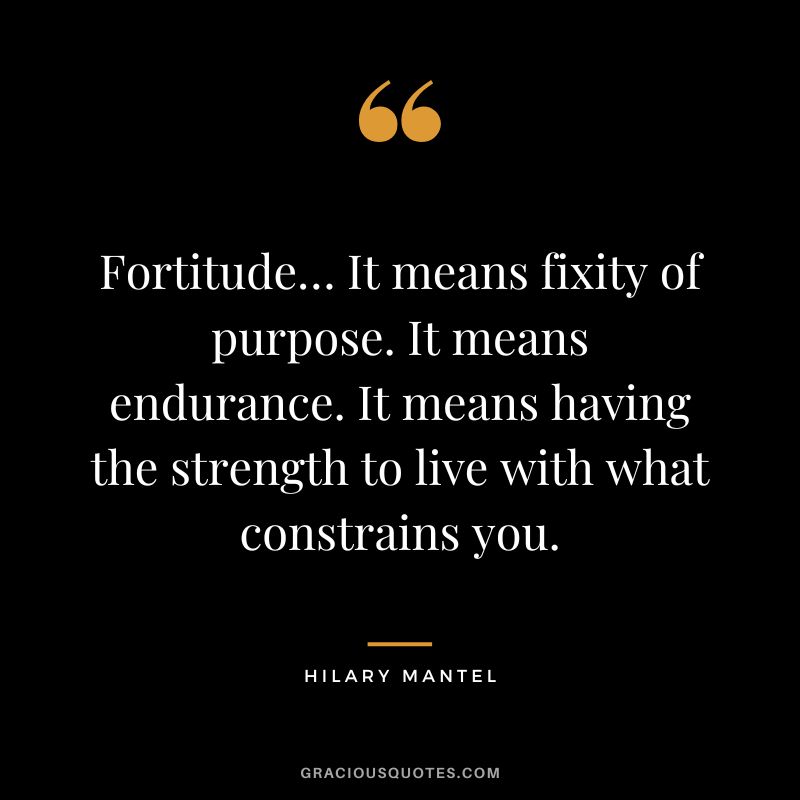 Fortitude… It means fixity of purpose. It means endurance. It means having the strength to live with what constrains you. - Hilary Mantel
