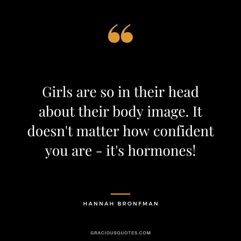 Girls are so in their head about their body image. It doesn't matter how confident you are - it's hormones!