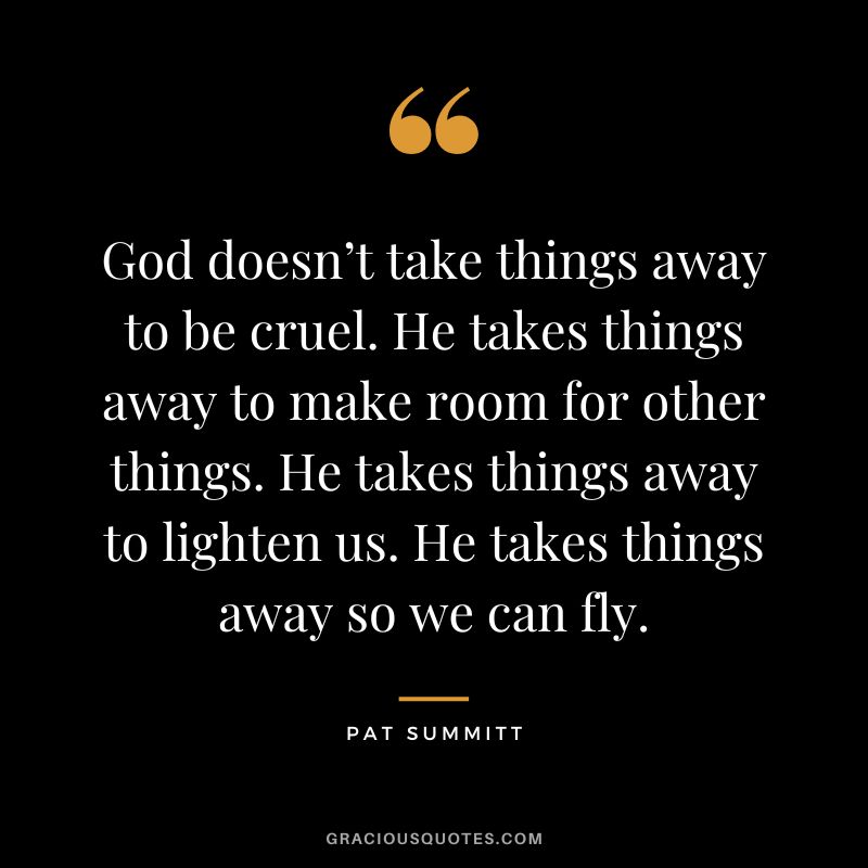 God doesn’t take things away to be cruel. He takes things away to make room for other things. He takes things away to lighten us. He takes things away so we can fly.