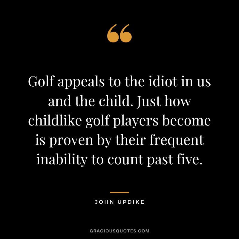 Golf appeals to the idiot in us and the child. Just how childlike golf players become is proven by their frequent inability to count past five. - John Updike