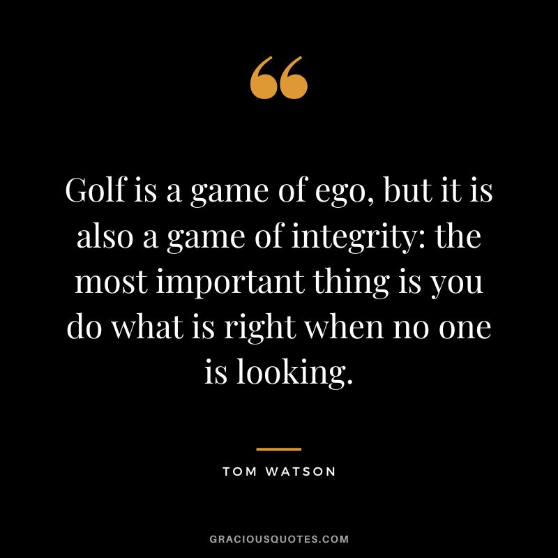 Golf is a game of ego, but it is also a game of integrity the most important thing is you do what is right when no one is looking. - Tom Watson