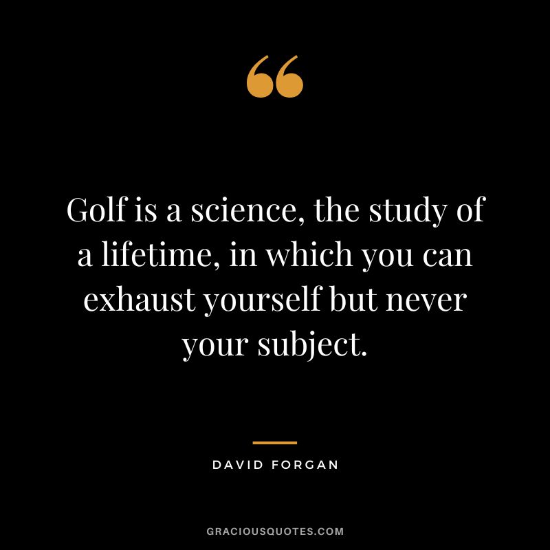 Golf is a science, the study of a lifetime, in which you can exhaust yourself but never your subject. - David Forgan