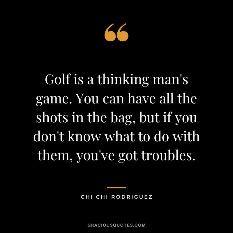 Golf is a thinking man's game. You can have all the shots in the bag, but if you don't know what to do with them, you've got troubles. - Chi Chi Rodriguez