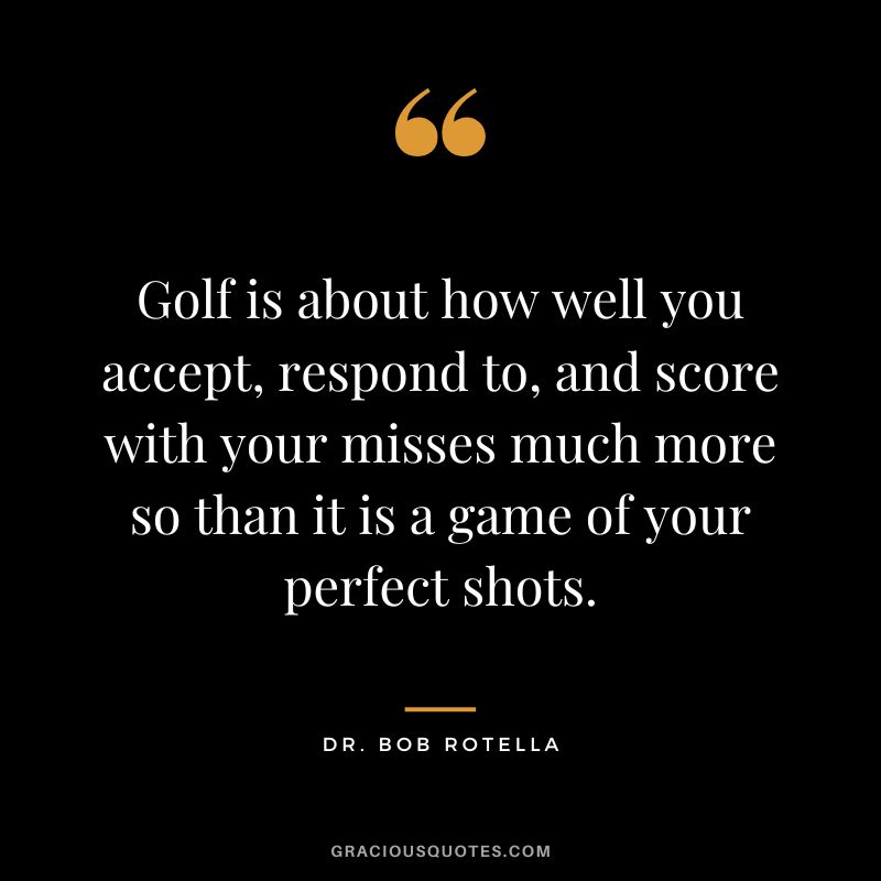 Golf is about how well you accept, respond to, and score with your misses much more so than it is a game of your perfect shots. - Dr. Bob Rotella