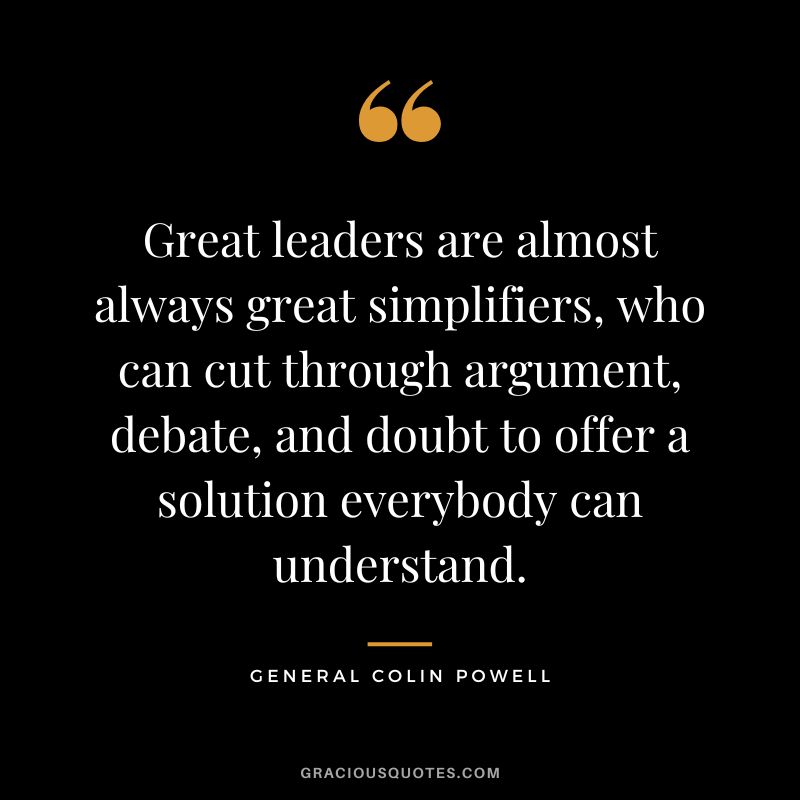 Great leaders are almost always great simplifiers, who can cut through argument, debate, and doubt to offer a solution everybody can understand. - General Colin Powell