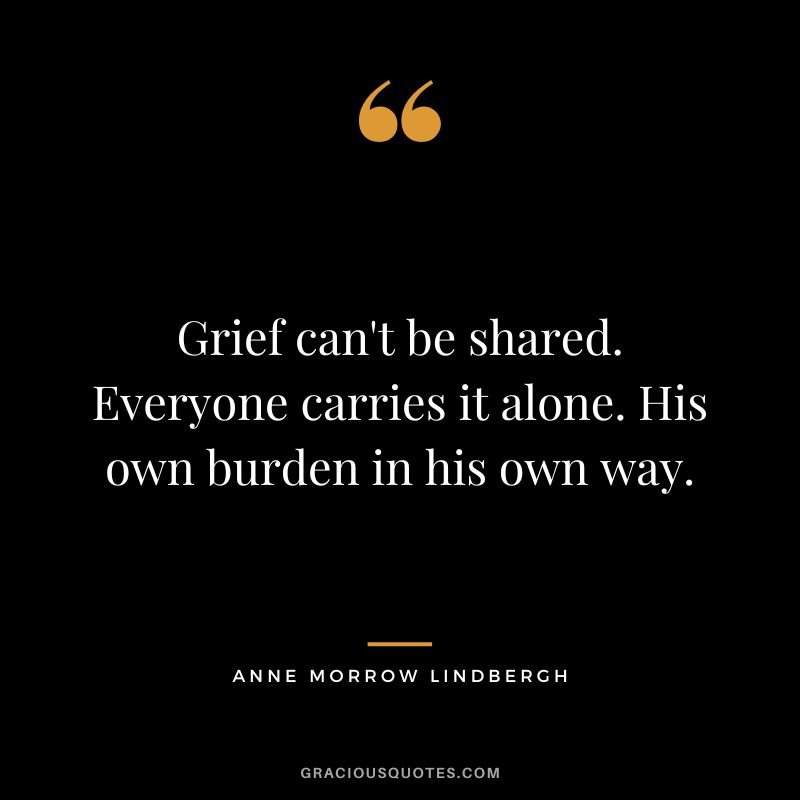 Grief can't be shared. Everyone carries it alone. His own burden in his own way. - Anne Morrow Lindbergh