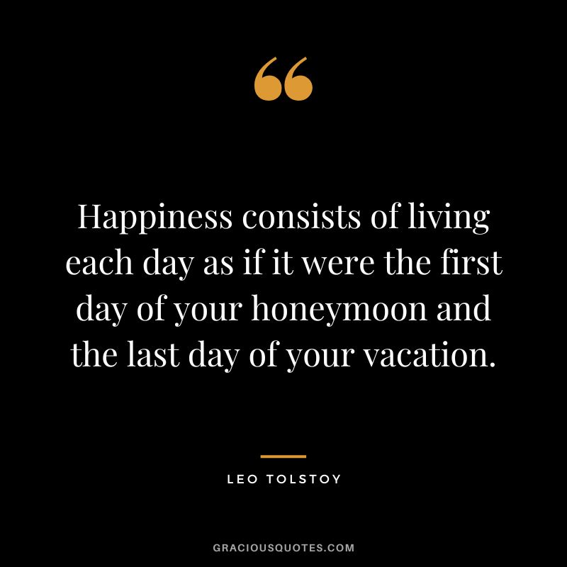 Happiness consists of living each day as if it were the first day of your honeymoon and the last day of your vacation. - Leo Tolstoy