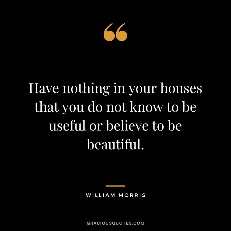 Have nothing in your houses that you do not know to be useful or believe to be beautiful. - William Morris